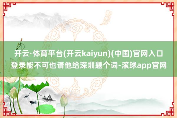开云·体育平台(开云kaiyun)(中国)官网入口登录能不可也请他给深圳题个词-滚球app官网