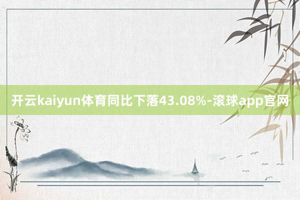 开云kaiyun体育同比下落43.08%-滚球app官网