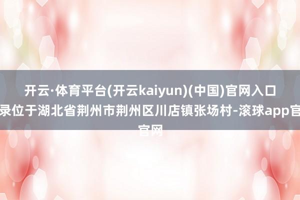 开云·体育平台(开云kaiyun)(中国)官网入口登录位于湖北省荆州市荆州区川店镇张场村-滚球app官网
