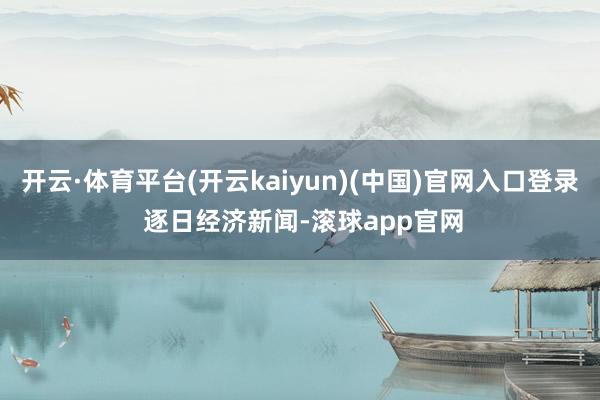 开云·体育平台(开云kaiyun)(中国)官网入口登录 逐日经济新闻-滚球app官网