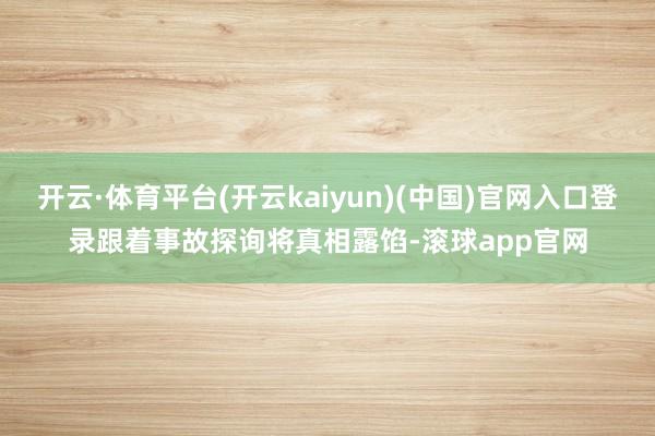 开云·体育平台(开云kaiyun)(中国)官网入口登录跟着事故探询将真相露馅-滚球app官网