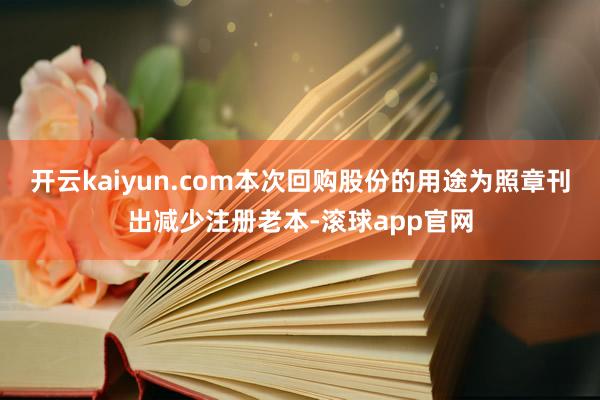 开云kaiyun.com本次回购股份的用途为照章刊出减少注册老本-滚球app官网