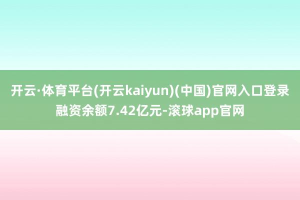 开云·体育平台(开云kaiyun)(中国)官网入口登录融资余额7.42亿元-滚球app官网