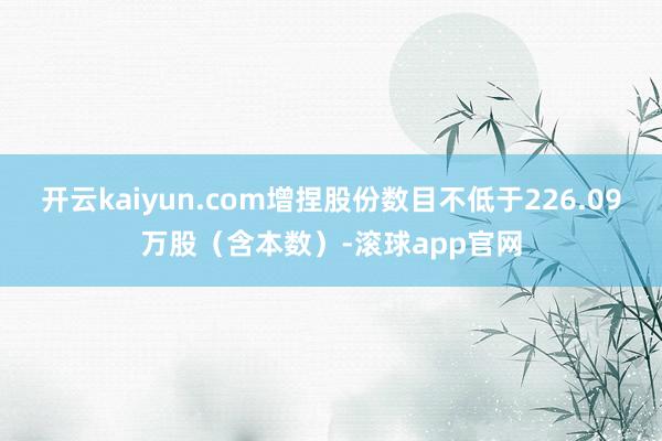 开云kaiyun.com增捏股份数目不低于226.09万股（含本数）-滚球app官网