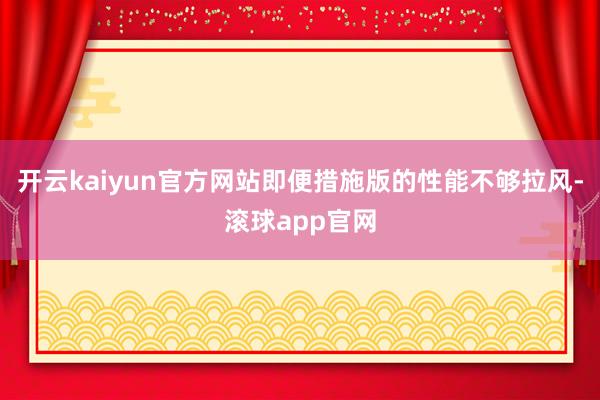 开云kaiyun官方网站即便措施版的性能不够拉风-滚球app官网