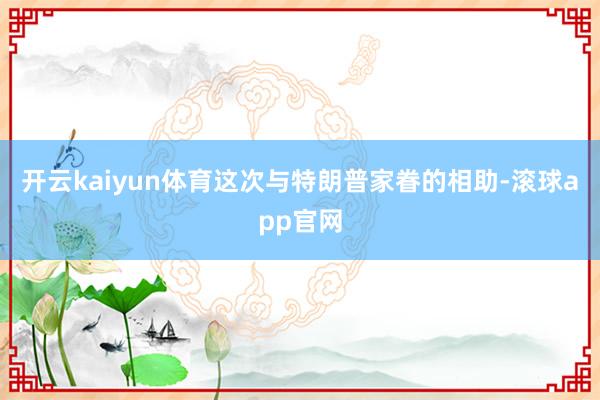 开云kaiyun体育这次与特朗普家眷的相助-滚球app官网