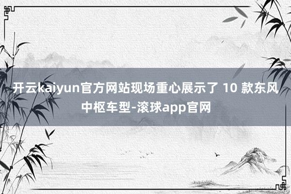 开云kaiyun官方网站现场重心展示了 10 款东风中枢车型-滚球app官网
