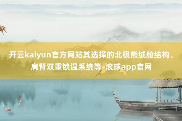 开云kaiyun官方网站其选择的北极熊绒舱结构、肩臂双重锁温系统等-滚球app官网