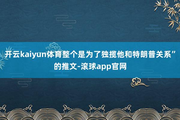 开云kaiyun体育整个是为了独揽他和特朗普关系”的推文-滚球app官网