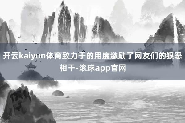 开云kaiyun体育致力于的用度激励了网友们的狠恶相干-滚球app官网