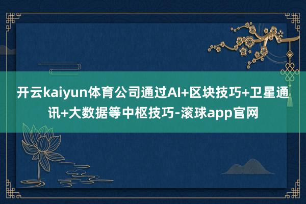 开云kaiyun体育公司通过AI+区块技巧+卫星通讯+大数据等中枢技巧-滚球app官网