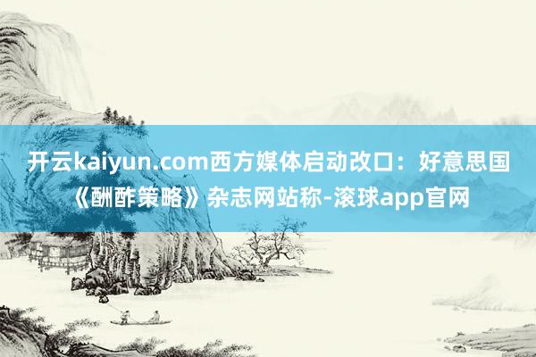 开云kaiyun.com西方媒体启动改口：好意思国《酬酢策略》杂志网站称-滚球app官网