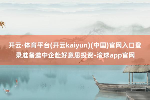 开云·体育平台(开云kaiyun)(中国)官网入口登录准备邀中企赴好意思投资-滚球app官网