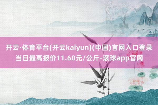 开云·体育平台(开云kaiyun)(中国)官网入口登录当日最高报价11.60元/公斤-滚球app官网