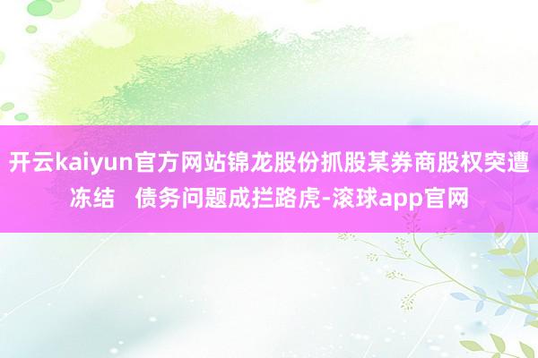 开云kaiyun官方网站锦龙股份抓股某券商股权突遭冻结   债务问题成拦路虎-滚球app官网