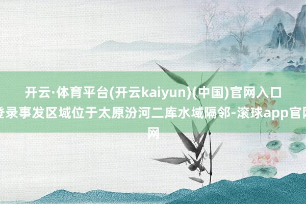 开云·体育平台(开云kaiyun)(中国)官网入口登录事发区域位于太原汾河二库水域隔邻-滚球app官网