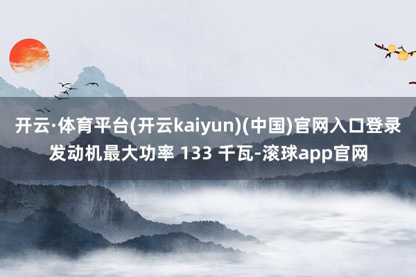 开云·体育平台(开云kaiyun)(中国)官网入口登录发动机最大功率 133 千瓦-滚球app官网
