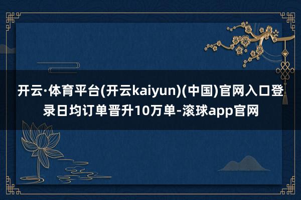 开云·体育平台(开云kaiyun)(中国)官网入口登录日均订单晋升10万单-滚球app官网
