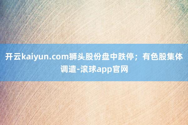开云kaiyun.com狮头股份盘中跌停；有色股集体调遣-滚球app官网