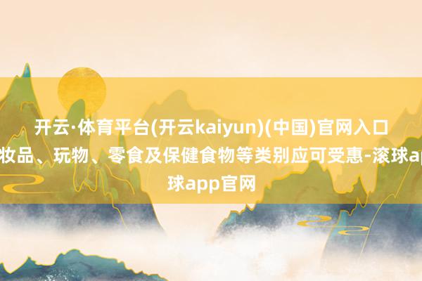 开云·体育平台(开云kaiyun)(中国)官网入口登录化妆品、玩物、零食及保健食物等类别应可受惠-滚球app官网