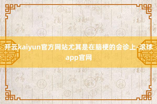 开云kaiyun官方网站尤其是在脑梗的会诊上-滚球app官网