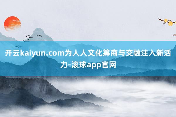 开云kaiyun.com为人人文化筹商与交融注入新活力-滚球app官网