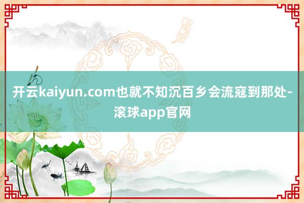 开云kaiyun.com也就不知沉百乡会流寇到那处-滚球app官网