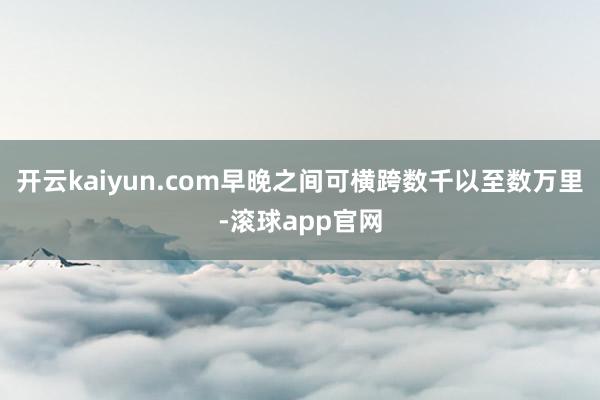 开云kaiyun.com早晚之间可横跨数千以至数万里-滚球app官网