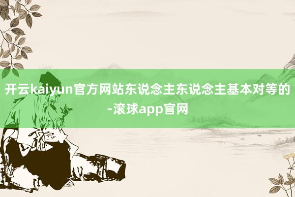 开云kaiyun官方网站东说念主东说念主基本对等的-滚球app官网