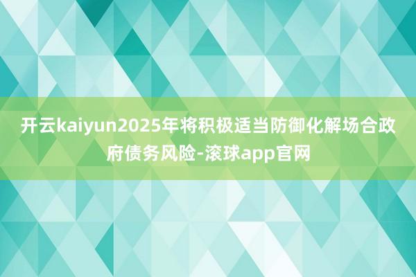 开云kaiyun2025年将积极适当防御化解场合政府债务风险-滚球app官网