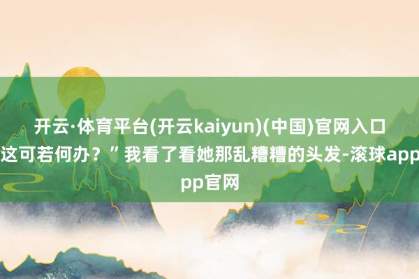 开云·体育平台(开云kaiyun)(中国)官网入口登录这可若何办?”我看了看她那乱糟糟的头发-滚球app官网