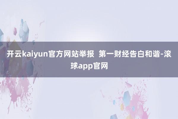 开云kaiyun官方网站举报  第一财经告白和谐-滚球app官网