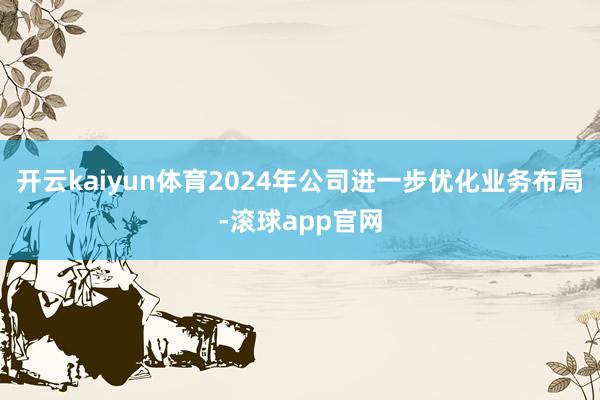 开云kaiyun体育　　2024年公司进一步优化业务布局-滚球app官网
