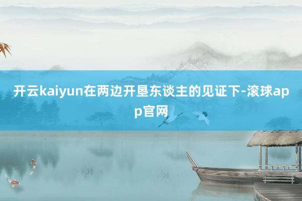 开云kaiyun在两边开垦东谈主的见证下-滚球app官网