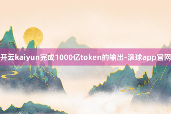 开云kaiyun完成1000亿token的输出-滚球app官网