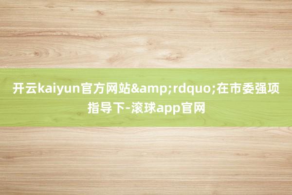 开云kaiyun官方网站&rdquo;在市委强项指导下-滚球app官网