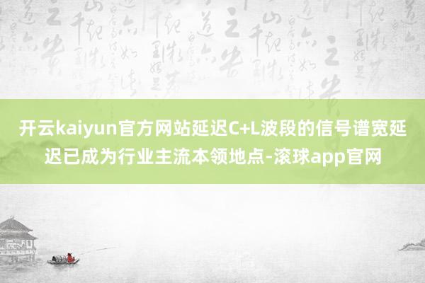 开云kaiyun官方网站延迟C+L波段的信号谱宽延迟已成为行业主流本领地点-滚球app官网