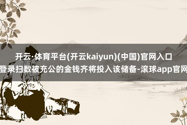 开云·体育平台(开云kaiyun)(中国)官网入口登录扫数被充公的金钱齐将投入该储备-滚球app官网