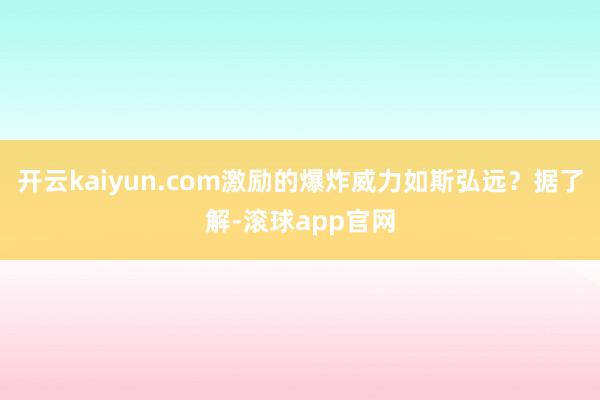 开云kaiyun.com激励的爆炸威力如斯弘远？据了解-滚球app官网