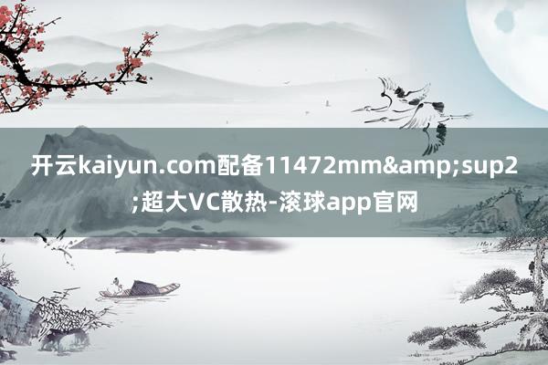 开云kaiyun.com配备11472mm&sup2;超大VC散热-滚球app官网