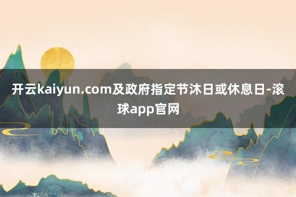 开云kaiyun.com及政府指定节沐日或休息日-滚球app官网