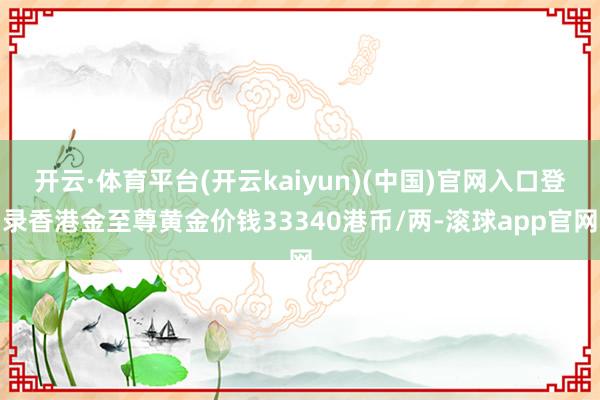 开云·体育平台(开云kaiyun)(中国)官网入口登录香港金至尊黄金价钱33340港币/两-滚球app官网