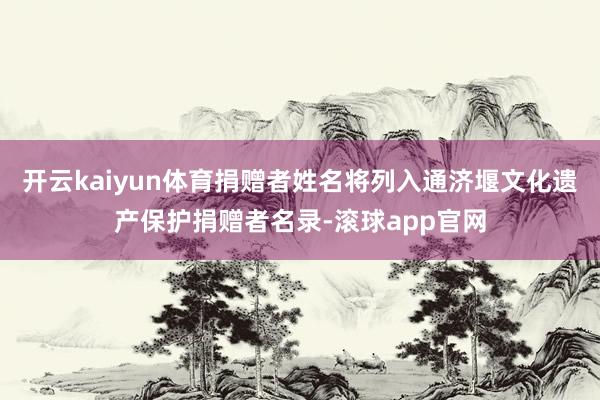 开云kaiyun体育捐赠者姓名将列入通济堰文化遗产保护捐赠者名录-滚球app官网