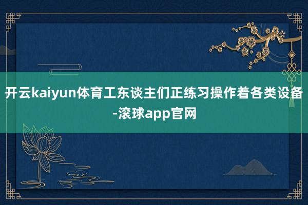开云kaiyun体育工东谈主们正练习操作着各类设备-滚球app官网