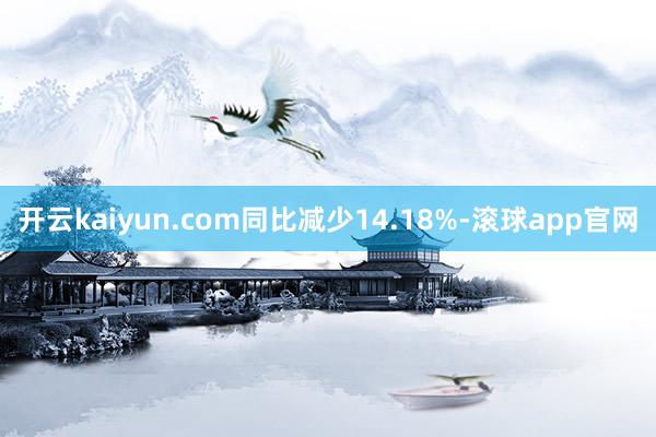 开云kaiyun.com同比减少14.18%-滚球app官网