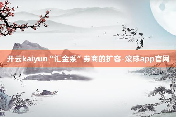 开云kaiyun“汇金系”券商的扩容-滚球app官网