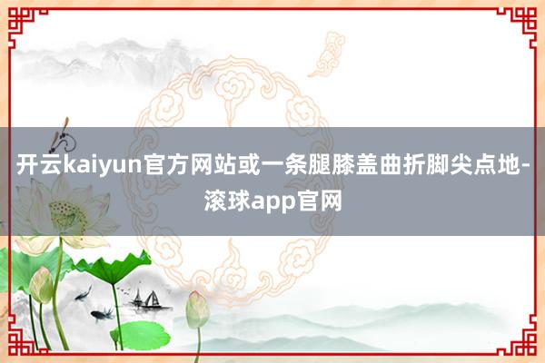 开云kaiyun官方网站或一条腿膝盖曲折脚尖点地-滚球app官网
