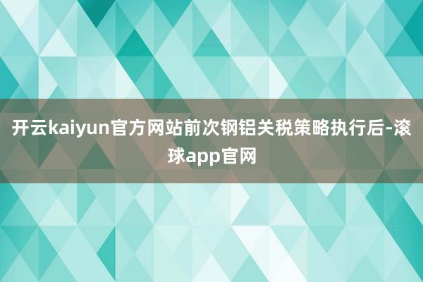 开云kaiyun官方网站前次钢铝关税策略执行后-滚球app官网