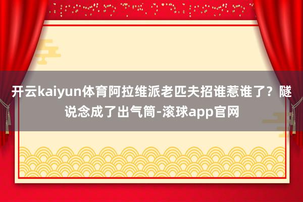 开云kaiyun体育阿拉维派老匹夫招谁惹谁了？隧说念成了出气筒-滚球app官网