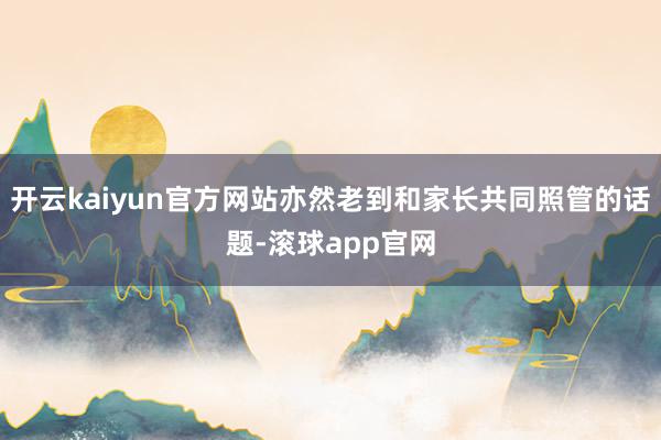 开云kaiyun官方网站亦然老到和家长共同照管的话题-滚球app官网